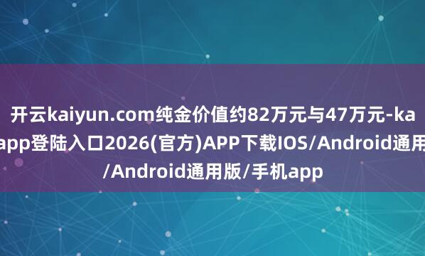 开云kaiyun.com纯金价值约82万元与47万元-kai云体育网页app登陆入口2026(官方)APP下载IOS/Android通用版/手机app