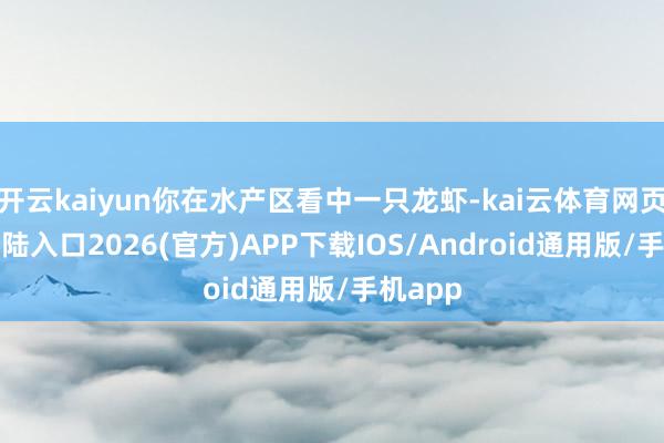 开云kaiyun你在水产区看中一只龙虾-kai云体育网页app登陆入口2026(官方)APP下载IOS/Android通用版/手机app