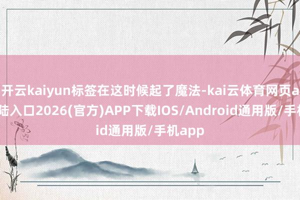 开云kaiyun标签在这时候起了魔法-kai云体育网页app登陆入口2026(官方)APP下载IOS/Android通用版/手机app