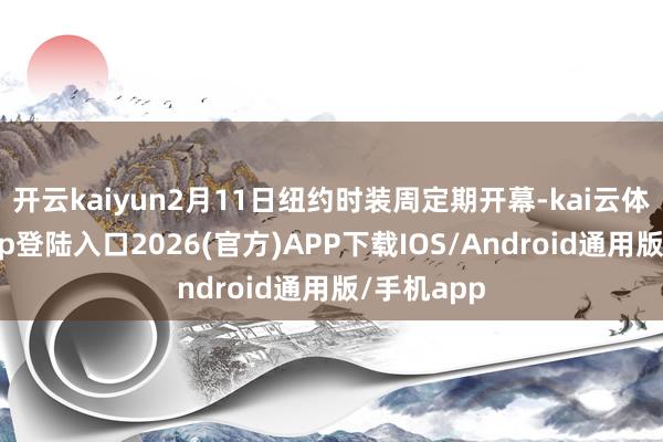 开云kaiyun2月11日纽约时装周定期开幕-kai云体育网页app登陆入口2026(官方)APP下载IOS/Android通用版/手机app