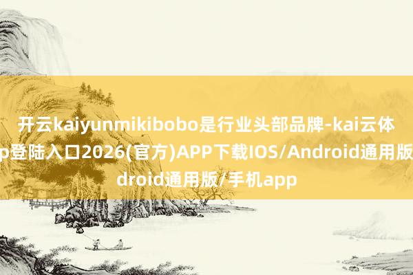 开云kaiyunmikibobo是行业头部品牌-kai云体育网页app登陆入口2026(官方)APP下载IOS/Android通用版/手机app