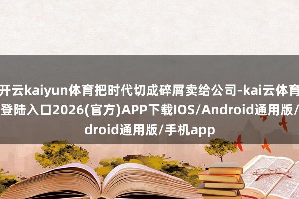开云kaiyun体育把时代切成碎屑卖给公司-kai云体育网页app登陆入口2026(官方)APP下载IOS/Android通用版/手机app