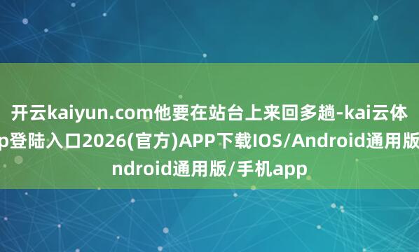开云kaiyun.com他要在站台上来回多趟-kai云体育网页app登陆入口2026(官方)APP下载IOS/Android通用版/手机app