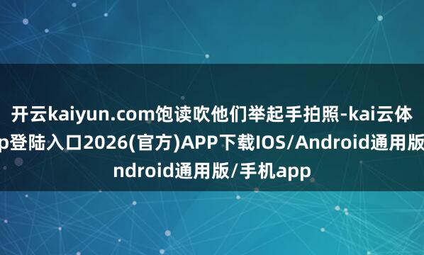 开云kaiyun.com饱读吹他们举起手拍照-kai云体育网页app登陆入口2026(官方)APP下载IOS/Android通用版/手机app