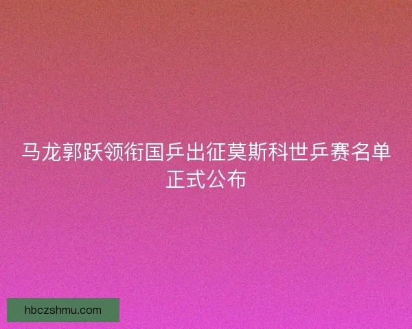 马龙郭跃领衔国乒出征莫斯科世乒赛名单正式公布